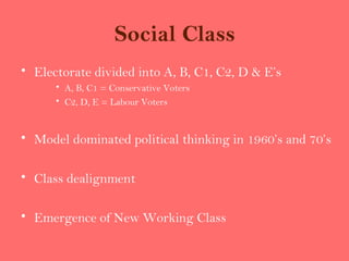 Social Class
• Electorate divided into A, B, C1, C2, D & E’s
      • A, B, C1 = Conservative Voters
      • C2, D, E = Labour Voters


• Model dominated political thinking in 1960’s and 70’s

• Class dealignment

• Emergence of New Working Class
 