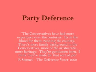 Party Deference

    “The Conservatives have had more
 experience over the centuries. Its in the
   blood for them, running the country.
  There’s more family background in the
 Conservatives, more of the aristocratic,
more heritage. They're gentlemen born. I
  think they're made for that sort of job”
  R Samuel – The Deference Voter 1960
 