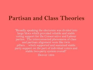 Partisan and Class Theories
  “Broadly speaking the electorate was divided into
    large blocs which provided reliable and stable
   voting support for the Conservative and Labour
   parties. The interconnected phenomena of class
         and partisan alignment were like twin
    pillars….which supported and sustained stable
  party support on the part of individual voters and
           stable two-party system overall”
                     Denver 1994
 