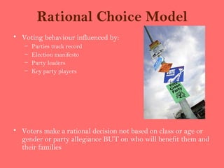 Rational Choice Model
• Voting behaviour influenced by:
   –   Parties track record
   –   Election manifesto
   –   Party leaders
   –   Key party players




• Voters make a rational decision not based on class or age or
  gender or party allegiance BUT on who will benefit them and
  their families
 