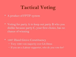 Tactical Voting
• A product of FPTP system

• Voting for party A to keep out party B who you
  dislike because party C, your first choice, has no
  chance of winning

• 1997 Hazel Grove Constituency
   – Tory 1000 vote majority over Lib Dems
   – If you are a Labour supporter, who do you vote for?
 
