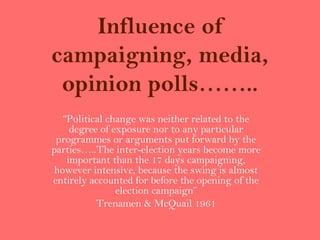 Influence of
campaigning, media,
 opinion polls……..
   “Political change was neither related to the
     degree of exposure nor to any particular
 programmes or arguments put forward by the
parties…..The inter-election years become more
    important than the 17 days campaigning,
 however intensive, because the swing is almost
entirely accounted for before the opening of the
                election campaign”
           Trenamen & McQuail 1961
 