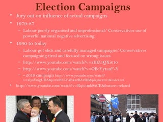 Election Campaigns
• Jury out on influence of actual campaigns
• 1979-87
     – Labour poorly organised and unprofessional/ Conservatives use of
       powerful national negative advertising
• 1990 to today
     – Labour got slick and carefully managed campaigns/ Conservatives
       campaigning tired and focused on wrong issues
     – http://www.youtube.com/watch?v=zIBZ1QXi610
     – http://www.youtube.com/watch?v=OBcYytunF-Y
     – - 2010 campaign http://www.youtube.com/watch?
       v=4lyaV0igUDA&p=06BE5FAB442BA2DB&playnext=1&index=3
•   http://www.youtube.com/watch?v=Rqis1mkS2CE&feature=related
 