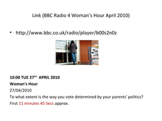 Link (BBC Radio 4 Woman’s Hour April 2010)
• http://www.bbc.co.uk/radio/player/b00s2n0z
10:00 TUE 27  APRIL 2010ʰᵗ
Woman's Hour
27/04/2010
To what extent is the way you vote determined by your parents' politics?
First 11 minutes 45 Secs approx.
 