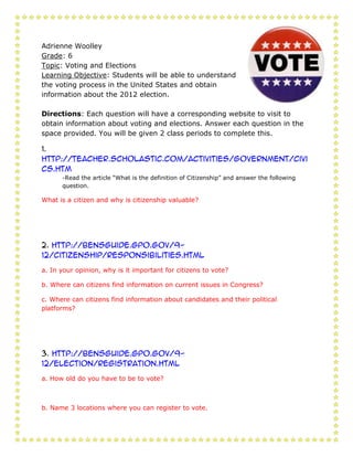 Adrienne Woolley
Grade: 6
Topic: Voting and Elections
Learning Objective: Students will be able to understand
the voting process in the United States and obtain
information about the 2012 election.

Directions: Each question will have a corresponding website to visit to
obtain information about voting and elections. Answer each question in the
space provided. You will be given 2 class periods to complete this.

1.
http://teacher.scholastic.com/activities/government/civi
cs.htm
      -Read the article “What is the definition of Citizenship” and answer the following
      question.

What is a citizen and why is citizenship valuable?




2. http://bensguide.gpo.gov/9-
12/citizenship/responsibilities.html

a. In your opinion, why is it important for citizens to vote?

b. Where can citizens find information on current issues in Congress?

c. Where can citizens find information about candidates and their political
platforms?




3. http://bensguide.gpo.gov/9-
12/election/registration.html

a. How old do you have to be to vote?



b. Name 3 locations where you can register to vote.
 