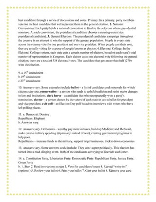 best candidate through a series of discussions and votes. Primary: In a primary, party members
vote for the best candidate that will represent them in the general election. 2. National
Conventions: Each party holds a national convention to finalize the selection of one presidential
nominee. At each convention, the presidential candidate chooses a running-mate (vice
presidential candidate). 3. General Election: The presidential candidates campaign throughout
the country in an attempt to win the support of the general population. People in every state
across the country vote for one president and one vice president. When people cast their vote,
they are actually voting for a group of people known as electors.4. Electoral College: In the
Electoral College system, each state gets a certain number of electors, based on each state's total
number of representation in Congress. Each elector casts one electoral vote following the general
election; there are a total of 538 electoral votes. The candidate that gets more than half (270)
wins the election.

9. a.15th amendment
b.19th amendment
c.23rd amendment

10. Answers vary. Some examples include ballot – a list of candidates and proposals for which
citizens can vote, conservative – a person who tends to uphold tradition and resist major changes
in law and institutions, dark horse – a candidate that who unexpectedly wins a party’s
nomination, elector – a person chosen by the voters of each state to cast a ballot for president
and vice president, exit poll – an Election Day poll based on interviews with voters who have
left polling places.

11. a. Democrat: Donkey
Republican: Elephant
b. Answers vary.

12. Answers vary. Democrats – wealthy pay more in taxes, build up Medicare and Medicaid,
make cuts to military spending (diplomacy instead of war), creating government programs to
help poor
Republicans – increase funds to the military, support large businesses, trickle-down economics

13. Answers vary. Some answers could include: They don’t agree politically. This election has
turned into a mud-slinging event. Both of the candidates are trying to discredit each other.

14. a. Constitution Party, Libertarian Party, Democratic Party, Republican Party, Justice Party,
Green Party
b. 1. Start 2. Read instructions screen 3. Vote for candidates/issues 4. Record “write-ins”
(optional) 5. Review your ballot 6. Print your ballot 7. Cast your ballot 8. Remove your card
 