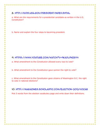 8. http://kids.usa.gov/president/index.shtml

a. What are the requirements for a presidential candidate as written in the U.S.
Constitution?




b. Name and explain the four steps to becoming president.




9. https://www.youtube.com/watch?v=9kADLPNZGy4

a. What amendment to the Constitution allowed every race to vote?



b. What amendment to the Constitution gave women the right to vote?



c. What amendment to the Constitution gave citizens of Washington D.C. the right
to vote in national elections?



10. http://magazines.scholastic.com/Election-2012/vocab

Pick 5 words from the election vocabulary page and write down their definitions.
 