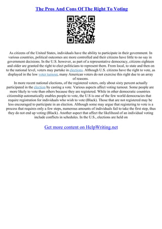 The Pros And Cons Of The Right To Voting
As citizens of the United States, individuals have the ability to participate in their government. In
various countries, political outcomes are more controlled and their citizens have little to no say in
government decisions. In the U.S. however, as part of a representative democracy, citizens eighteen
and older are granted the right to elect politicians to represent them. From local, to state and then on
to the national level, voters may partake in elections. Although U.S. citizens have the right to vote, as
displayed in the low voter turnout, many American voters do not exercise this right due to an array
of reasons.
In more recent national elections, of the registered voters, only about sixty percent actually
participated in the election by casting a vote. Various aspects affect voting turnout. Some people are
more likely to vote than others because they are registered. While in other democratic countries
citizenship automatically enables people to vote, the U.S is one of the few world democracies that
require registration for individuals who wish to vote (Black). Those that are not registered may be
less encouraged to participate in an election. Although some may argue that registering to vote is a
process that requires only a few steps, numerous amounts of individuals fail to take the first step, thus
they do not end up voting (Black). Another aspect that affect the likelihood of an individual voting
include conflicts in schedules. In the U.S., elections are held on
Get more content on HelpWriting.net
 