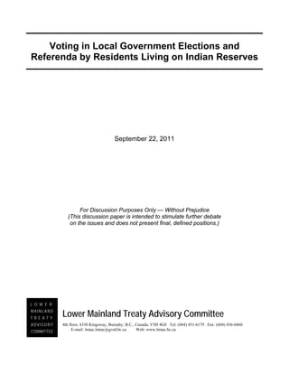 Voting in Local Government Elections and
Referenda by Residents Living on Indian Reserves




                                       September 22, 2011




                   For Discussion Purposes Only — Without Prejudice
              (This discussion paper is intended to stimulate further debate
               on the issues and does not present final, defined positions.)




L O W E R
MAINLAND
TREATY
            Lower Mainland Treaty Advisory Committee
ADVISORY    4th floor, 4330 Kingsway, Burnaby, B.C., Canada, V5H 4G8 Tel: (604) 451-6179 Fax: (604) 436-6860
COMMITTEE        E-mail: lmtac.lmtac@gvrd.bc.ca      Web: www.lmtac.bc.ca
 