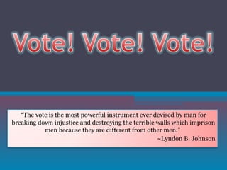 “ The vote is the most powerful instrument ever devised by man for breaking down injustice and destroying the terrible walls which imprison men because they are different from other men.”  ~Lyndon B. Johnson 