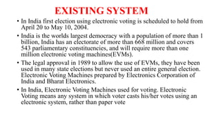 EXISTING SYSTEM
• In India first election using electronic voting is scheduled to hold from
April 20 to May 10, 2004.
• In...