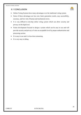 ONLINE VOTING SYSTEM
28
CMRCET B.TECH(CSE)
6.1 CONCLUSION
• Online Voting Systems have many advantages over the traditional voting system.
• Some of these advantages are less cost, faster generation results, easy accessibility,
accuracy, and low risk of human and mechanical errors.
• It is very difficult to develop online voting system which can allow security and
privacy on the high level.
• Future development focused to design a system which can be easy to use and will
provide security and privacy of votes on acceptable level by proper authentication and
processing section.
• It is easy to use and it is less time consuming.
• It is very easy to debug.
 