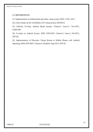 ONLINE VOTING SYSTEM
29
CMRCET B.TECH(CSE)
6.2 REFERENCES
[1]. Implementation of authenticated and online voting system, IEEE -31661, 2013.
[2]. Clash Attacks on the Verifiability of E-voting System, IEEE2012.
[3]. Efficient E-voting Android Based System, Volume-3, Issue-11, Nov-2013,
IJARCSSE.
[4]. E-voting on Android System, ISSN 2250-2459, Volume-2, Issue-2, Feb-2012,
IJETAE.
[5]. Implementation of Electronic Voting System in Mobile Phones with Android
Operating, ISSN 2079-8407, Volume-4, Number9, Sept-2013, JETCIS.
 