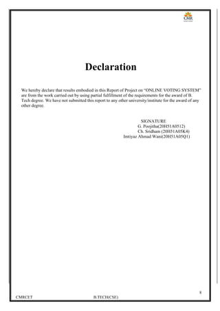 8
CMRCET B.TECH(CSE)
Declaration
We hereby declare that results embodied in this Report of Project on “ONLINE VOTING SYSTEM”
are from the work carried out by using partial fulfillment of the requirements for the award of B.
Tech degree. We have not submitted this report to any other university/institute for the award of any
other degree.
SIGNATURE
G. Poojitha(20H51A0512)
Ch. Sridham (20H51A05K4)
Imtiyaz Ahmad Wani(20H51A05Q1)
 
