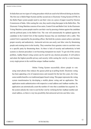 ONLINE VOTING SYSTEM
12
CMRCET B.TECH(CSE)
In India there are two types of voting procedure which are used to be followed during an election.
The first one is Ballot Paper System and the second one is Electronic Voting System (EVM). In
the Ballot Paper system people need to cast their votes on a piece of paper issued by Election
Commission of India. After casting the vote, they need to drop that paper in the Ballot Box. The
Electronic Voting Machine consists of two units, Control Unit and Ballot Unit. In the Electronic
Voting Machine system people need to cast their vote by pressing a button against the candidate
and the political party in the Ballot Unit. The vote will automatically be updated against the
candidate in the Control Unit of that machine because they are interlinked with a cable. This
control Unit is operated by the presiding officer. But both the systems cannot achieve and attain
proper security and authenticity. Antisocial activists can easily cast false votes by threatening
people and creating terror in the locality. They sometime force genuine voters to cast their votes
to a specific party by threatening them. As there is lack of security and authenticity in both
systems so election procedure is not becoming transparent too much. To get rid of this serious
problem, Aadhar Based voting system can be used for any election procedure. It will achieve
and attain the highest possible privacy and security while casting the vote by a voter because,
every single person in the world has unique Aadhaar number.
Online Voting System successfully allows people to vote
using smart phones thus reduces the queues piled up at polling booth. Electronic voting
has been appealing a lot of responsiveness and research for the last few years, for it has
some notable benefits over traditional paper-based voting. This paper represents the voting
system transformation by developing a mobile phone voting and an application. The
application needs authentication with respective e-mail address and Aadhaar number, the
application can automatically count the number of votes that a candidate has acquired. As
the system unlocks the voter to cast his/her vote by verifying his/her Aadhaar number and
email address, so there is very less possibility that antisocial activists cast false votes.
 