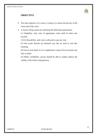 ONLINE VOTING SYSTEM
13
CMRCET B.TECH(CSE)
OBJECTIVE
• The main objective of a secure e-voting is to ensure the privacy of the
voters and of the votes.
• A secure-voting system are satisfying the following requirements,
(1) Eligibility: only votes of appropriate voters shall be taken into
account;
(2) Un Reusability: each voter is allowed to cast one vote;
(3) Fast result: Results are declared very fast no need to wait like
counting;
(4) Vote in your hand: As it is a application voting will not consume any
time or effort
(5) Public verifiability: anyone should be able to readily analyze the
validity of the whole voting process.
 
