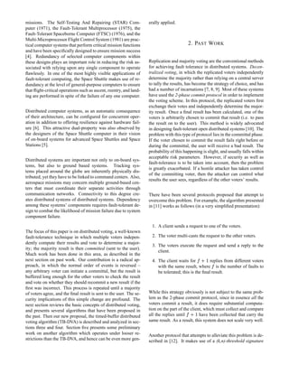 missions. The Self-Testing And Repairing (STAR) Com-
puter (1971), the Fault-Tolerant Multiprocessor (1975), the
Fault-Tolerant Spaceborne Computer (FTSC) (1976), and the
Multi-Microprocessor Flight Control System (1981) are prac-
tical computer systems that perform critical mission functions
and have been speciﬁcally designed to ensure mission success
[4]. Redundancy of selected computer components within
these designs plays an important role in reducing the risk as-
sociated with relying upon any single component to operate
ﬂawlessly. In one of the most highly visible applications of
fault-tolerant computing, the Space Shuttle makes use of re-
dundancy at the level of general-purpose computers to ensure
that ﬂight-critical operations such as ascent, reentry, and land-
ing are performed in spite of the failure of any one computer.
Distributed computer systems, as an automatic consequence
of their architecture, can be conﬁgured for concurrent oper-
ation in addition to offering resilience against hardware fail-
ure [6]. This attractive dual-property was also observed by
the designers of the Space Shuttle computer in their vision
of on-board systems for advanced Space Shuttles and Space
Stations [5].
Distributed systems are important not only to on-board sys-
tems, but also to ground based systems. Tracking sys-
tems placed around the globe are inherently physically dis-
tributed; yet they have to be linked to command centers. Also,
aerospace missions may concern multiple ground-based cen-
ters that must coordinate their separate activities through
communication networks. Connectivity to this degree cre-
ates distributed systems of distributed systems. Dependency
among these systems’ components requires fault-tolerant de-
sign to combat the likelihood of mission failure due to system
component failure.
The focus of this paper is on distributed voting, a well-known
fault-tolerance technique in which multiple voters indepen-
dently compute their results and vote to determine a major-
ity; the majority result is then committed (sent to the user).
Much work has been done in this area, as described in the
next section on past work. Our contribution is a radical ap-
proach, in which the normal order of events is reversed –
any arbitrary voter can initiate a committal, but the result is
buffered long enough for the other voters to check the result
and vote on whether they should recommit a new result if the
ﬁrst was incorrect. This process is repeated until a majority
of voters agree, and the ﬁnal result is sent to the user. The se-
curity implications of this simple change are profound. The
next section reviews the basic concepts of distributed voting,
and presents several algorithms that have been proposed in
the past. Then our new proposal, the timed-buffer distributed
voting algorithm (TB-DVA) is described and analyzed in sec-
tions three and four. Section ﬁve presents some preliminary
work on another algorithm which operates under looser re-
strictions than the TB-DVA, and hence can be even more gen-
erally applied.
2. PAST WORK
Replication and majority voting are the conventional methods
for achieving fault tolerance in distributed systems. Decen-
tralized voting, in which the replicated voters independently
determine the majority rather than relying on a central server
to tally the results, has become the strategy of choice, and has
had a number of incarnations [7, 8, 9]. Most of these systems
have used the 2-phase commit protocol in order to implement
the voting scheme. In this protocol, the replicated voters ﬁrst
exchange their votes and independently determine the major-
ity result. Once a ﬁnal result has been calculated, one of the
voters is arbitrarily chosen to commit that result (i.e. to pass
the result on to the user). This method is widely advocated
in designing fault-tolerant open distributed systems [10]. The
problem with this type of protocol lies in the committal phase.
If the voter chosen to commit the result fails right before or
during the committal, the user will receive a bad result. The
probability of this happening is slight, and usually falls within
acceptable risk parameters. However, if security as well as
fault-tolerance is to be taken into account, then the problem
is greatly exacerbated. If a hostile attacker has taken control
of the committing voter, then the attacker can control what
results the user sees, regardless of the other voters’ results.
There have been several protocols proposed that attempt to
overcome this problem. For example, the algorithm presented
in [11] works as follows (in a very simpliﬁed presentation):
1. A client sends a request to one of the voters.
2. The voter multi-casts the request to the other voters.
3. The voters execute the request and send a reply to the
client.
4. The client waits for §©¨ replies from different voters
with the same result, where § is the number of faults to
be tolerated; this is the ﬁnal result.
While this strategy obviously is not subject to the same prob-
lem as the 2-phase commit protocol, since in essence all the
voters commit a result, it does require substantial computa-
tion on the part of the client, which must collect and compare
all the replies until §¨ have been collected that carry the
same result. As a result, this system does not scale very well.
Another protocol that attempts to alleviate this problem is de-
scribed in [12]. It makes use of a (k,n)-threshold signature
 