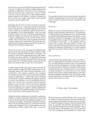 timer may be reset several times before passing the ﬁnal result
to the user. In addition, the interface module should have the
capability to authenticate voters prior to their committals so
that it can track the voters to ensure that a voter can commit
only once in a given voting cycle. In order to reduce the like-
lihood of attacks on the interface, it should be isolated from
the rest of the voter complex and be built to have minimal
interaction with the outside world.
Depending upon the level of voting, the design of the inter-
face module may vary. Voting may proceed at either hard-
ware or software levels. It essentially depends on the volume
of data, complexity of computation, approximation and con-
text dependency of the voting algorithms. If low level, high
frequency voting is to be done, a hardware implementation is
preferred; if high level voting with low frequency is desired,
a software implementation of the interface module may be
suitable. This is because the voting is generally much more
complex at higher levels of abstraction. We assume low level,
high frequency voting in hardware and discuss a hardware ar-
chitecture for the interface module below.
Since only one copy of the vote needs to be buffered before
giving it to the user, the amount of memory required is small.
The actual size depends on the data that is voted upon. The
tracking of voters can be implemented using a ﬂag register.
One bit ﬂag per voter is sufﬁcient. The ﬂag will be set as soon
as a commit is received from a voter and will be reset after the
expiry of the timer. If multiple commits are received from the
same voter during the ﬂag set state, they will be ignored.
A small amount of additional memory must be built into the
interface module to support the SKEY authentication of com-
munication between the voters and the timed-buffer as de-
scribed before. This memory is needed to store a sequence
of  numbers for each of the voters as required by the SKEY
method of authentication. Control logic must be designed
into the interface module to step down the sequence each time
a commit is received from a voter. Re-initialization of the se-
quence for a speciﬁc voter is necessary when the sequence
reduces to zero, over time. This can be done by requesting
the host computer to receive a new random number from the
voter and computing a new sequence. Another capability that
needs to be built into the interface module is the synchroniza-
tion of result delivery with the expiry of the timer.
Though the interface module may be viewed as a single point
of failure, it is far less vulnerable to failure than a voter would
be due to the decreased level of complexity compared to the
voter/processor module. The interface module has no require-
ment to run any algorithm (code). It is isolated from the voter
complex and is designed to have minimal hardware and min-
imal interaction with the outside world. Thus, it is less vul-
nerable to attacks as well.
Correctness
The algorithm described here has been formally speciﬁed in
Lamport’s Temporal Logic of Action [20], and veriﬁed to be
correct. The proof of this result, however, is beyond the scope
of this paper.
Performance
Besides the security and fault-tolerance attributes of the al-
gorithm, another important characteristic is its performance.
A detailed analysis was performed in [21], and showed that
this algorithm had deﬁnite performance advantages. To sum-
marize the conclusions of that paper, it was determined that
this algorithm had an average efRghU performance in relation
to the number of voters used – i.e., the algorithm scales ex-
tremely well to systems with large numbers of voters. This
result is especially important given that the security and fault-
tolerance (as opposed to performance) of a system using this
algorithm rises linearly with the number of voters in the sys-
tem.
Intrusion Tolerance
Another beneﬁt of this algorithm that we have yet to fully ex-
plore is its applicability to the problem of intrusion tolerance.
Any voter that commits an incorrect value can be partitioned
from the network and ﬂagged for review by a higher author-
ity (either automated or human) as a possible security breach.
Assuming that all voters are denied access to covert channels
(a strong assumption), we can also have each voter monitor
all other voters, and in a similar manner ﬂag any voter that is
releasing conﬁdential information. We will be further explor-
ing these possibilities and what beneﬁt they can bring to the
security of the system as a whole.
5. WIDE-AREA NETWORKS
This section discusses some preliminary work on secure inex-
act voting in a wide-area network, where the assumptions of
atomic broadcast and bounded message delay are not practi-
cal. We take advantage of Lamport’s results described in [22],
where he concludes that Byzantine fault-tolerance can be
much simpliﬁed through the use of digital signatures. Again,
the unique aspect of this algorithm, just as for the previous,
is the way it juxtaposes the requirements for security, fault-
 