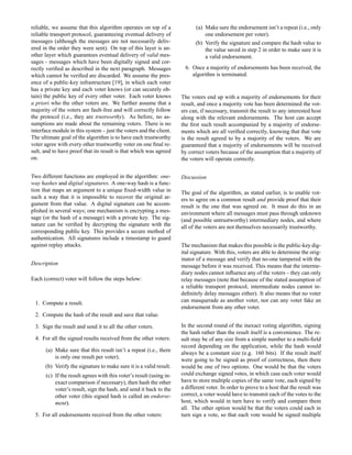 reliable, we assume that this algorithm operates on top of a
reliable transport protocol, guaranteeing eventual delivery of
messages (although the messages are not necessarily deliv-
ered in the order they were sent). On top of this layer is an-
other layer which guarantees eventual delivery of valid mes-
sages - messages which have been digitally signed and cor-
rectly veriﬁed as described in the next paragraph. Messages
which cannot be veriﬁed are discarded. We assume the pres-
ence of a public-key infrastructure [19], in which each voter
has a private key and each voter knows (or can securely ob-
tain) the public key of every other voter. Each voter knows
a priori who the other voters are. We further assume that a
majority of the voters are fault-free and will correctly follow
the protocol (i.e., they are trustworthy). As before, no as-
sumptions are made about the remaining voters. There is no
interface module in this system – just the voters and the client.
The ultimate goal of the algorithm is to have each trustworthy
voter agree with every other trustworthy voter on one ﬁnal re-
sult, and to have proof that its result is that which was agreed
on.
Two different functions are employed in the algorithm: one-
way hashes and digital signatures. A one-way hash is a func-
tion that maps an argument to a unique ﬁxed-width value in
such a way that it is impossible to recover the original ar-
gument from that value. A digital signature can be accom-
plished in several ways; one mechanism is encrypting a mes-
sage (or the hash of a message) with a private key. The sig-
nature can be veriﬁed by decrypting the signature with the
corresponding public key. This provides a secure method of
authentication. All signatures include a timestamp to guard
against replay attacks.
Description
Each (correct) voter will follow the steps below:
1. Compute a result.
2. Compute the hash of the result and save that value.
3. Sign the result and send it to all the other voters.
4. For all the signed results received from the other voters:
(a) Make sure that this result isn’t a repeat (i.e., there
is only one result per voter).
(b) Verify the signature to make sure it is a valid result.
(c) If the result agrees with this voter’s result (using in-
exact comparison if necessary), then hash the other
voter’s result, sign the hash, and send it back to the
other voter (this signed hash is called an endorse-
ment).
5. For all endorsements received from the other voters:
(a) Make sure the endorsement isn’t a repeat (i.e., only
one endorsement per voter).
(b) Verify the signature and compare the hash value to
the value saved in step 2 in order to make sure it is
a valid endorsement.
6. Once a majority of endorsements has been received, the
algorithm is terminated.
The voters end up with a majority of endorsements for their
result, and once a majority vote has been determined the vot-
ers can, if necessary, transmit the result to any interested host
along with the relevant endorsements. The host can accept
the ﬁrst such result accompanied by a majority of endorse-
ments which are all veriﬁed correctly, knowing that that vote
is the result agreed to by a majority of the voters. We are
guaranteed that a majority of endorsements will be received
by correct voters because of the assumption that a majority of
the voters will operate correctly.
Discussion
The goal of the algorithm, as stated earlier, is to enable vot-
ers to agree on a common result and provide proof that their
result is the one that was agreed on. It must do this in an
environment where all messages must pass through unknown
(and possible untrustworthy) intermediary nodes, and where
all of the voters are not themselves necessarily trustworthy.
The mechanism that makes this possible is the public-key dig-
ital signature. With this, voters are able to determine the orig-
inator of a message and verify that no-one tampered with the
message before it was received. This means that the interme-
diary nodes cannot inﬂuence any of the voters – they can only
relay messages (note that because of the stated assumption of
a reliable transport protocol, intermediate nodes cannot in-
deﬁnitely delay messages either). It also means that no voter
can masquerade as another voter, nor can any voter fake an
endorsement from any other voter.
In the second round of the inexact voting algorithm, signing
the hash rather than the result itself is a convenience. The re-
sult may be of any size from a simple number to a multi-ﬁeld
record depending on the application, while the hash would
always be a constant size (e.g. 160 bits). If the result itself
were going to be signed as proof of correctness, then there
would be one of two options. One would be that the voters
could exchange signed votes, in which case each voter would
have to store multiple copies of the same vote, each signed by
a different voter. In order to prove to a host that the result was
correct, a voter would have to transmit each of the votes to the
host, which would in turn have to verify and compare them
all. The other option would be that the voters could each in
turn sign a vote, so that each vote would be signed multiple
 