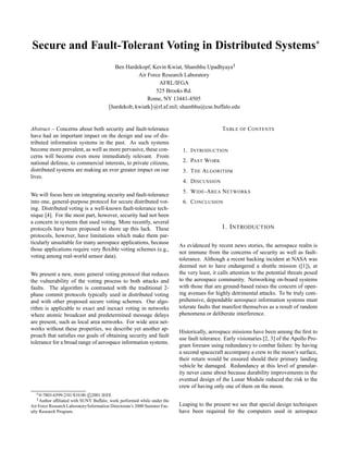 Secure and Fault-Tolerant Voting in Distributed Systems
 
Ben Hardekopf, Kevin Kwiat, Shambhu Upadhyaya
¡
Air Force Research Laboratory
AFRL/IFGA
525 Brooks Rd.
Rome, NY 13441-4505
¢ hardekob, kwiatk£ @rl.af.mil; shambhu@cse.buffalo.edu
Abstract – Concerns about both security and fault-tolerance
have had an important impact on the design and use of dis-
tributed information systems in the past. As such systems
become more prevalent, as well as more pervasive, these con-
cerns will become even more immediately relevant. From
national defense, to commercial interests, to private citizens,
distributed systems are making an ever greater impact on our
lives.
We will focus here on integrating security and fault-tolerance
into one, general-purpose protocol for secure distributed vot-
ing. Distributed voting is a well-known fault-tolerance tech-
nique [4]. For the most part, however, security had not been
a concern in systems that used voting. More recently, several
protocols have been proposed to shore up this lack. These
protocols, however, have limitations which make them par-
ticularly unsuitable for many aerospace applications, because
those applications require very ﬂexible voting schemes (e.g.,
voting among real-world sensor data).
We present a new, more general voting protocol that reduces
the vulnerability of the voting process to both attacks and
faults. The algorithm is contrasted with the traditional 2-
phase commit protocols typically used in distributed voting
and with other proposed secure voting schemes. Our algo-
rithm is applicable to exact and inexact voting in networks
where atomic broadcast and predetermined message delays
are present, such as local area networks. For wide area net-
works without these properties, we describe yet another ap-
proach that satisﬁes our goals of obtaining security and fault
tolerance for a broad range of aerospace information systems.
¤ 0-7803-6599-2/01/$10.00 c
¥ 2001 IEEE¦ Author afﬁliated with SUNY Buffalo; work performed while under the
Air Force Research Laboratory/Information Directorate’s 2000 Summer Fac-
ulty Research Program.
TABLE OF CONTENTS
1. INTRODUCTION
2. PAST WORK
3. THE ALGORITHM
4. DISCUSSION
5. WIDE-AREA NETWORKS
6. CONCLUSION
1. INTRODUCTION
As evidenced by recent news stories, the aerospace realm is
not immune from the concerns of security as well as fault-
tolerance. Although a recent hacking incident at NASA was
deemed not to have endangered a shuttle mission ([1]), at
the very least, it calls attention to the potential threats posed
to the aerospace community. Networking on-board systems
with those that are ground-based raises the concern of open-
ing avenues for highly detrimental attacks. To be truly com-
prehensive, dependable aerospace information systems must
tolerate faults that manifest themselves as a result of random
phenomena or deliberate interference.
Historically, aerospace missions have been among the ﬁrst to
use fault tolerance. Early visionaries [2, 3] of the Apollo Pro-
gram foresaw using redundancy to combat failure: by having
a second spacecraft accompany a crew to the moon’s surface,
their return would be ensured should their primary landing
vehicle be damaged. Redundancy at this level of granular-
ity never came about because durability improvements in the
eventual design of the Lunar Module reduced the risk to the
crew of having only one of them on the moon.
Leaping to the present we see that special design techniques
have been required for the computers used in aerospace
 