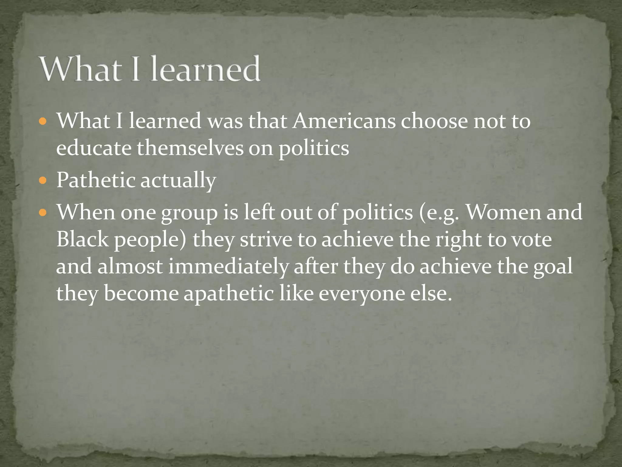 What I learned was that Americans choose not to educate themselves on politicsPathetic actuallyWhen one group is left out of politics (e.g. Women and Black people) they strive to achieve the right to vote and almost immediately after they do achieve the goal they become apathetic like everyone else.What I learned