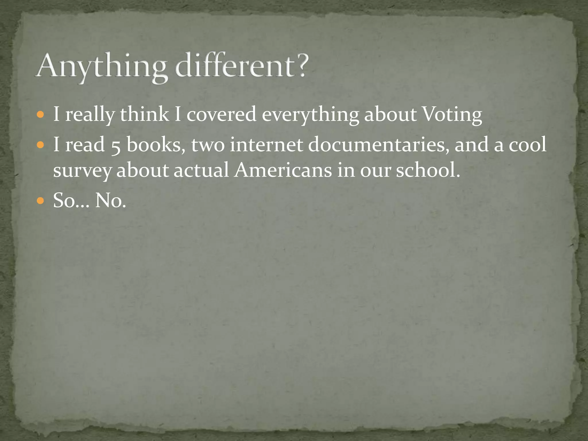 I really think I covered everything about VotingI read 5 books, two internet documentaries, and a cool survey about actual Americans in our school.So… No.Anything different?
