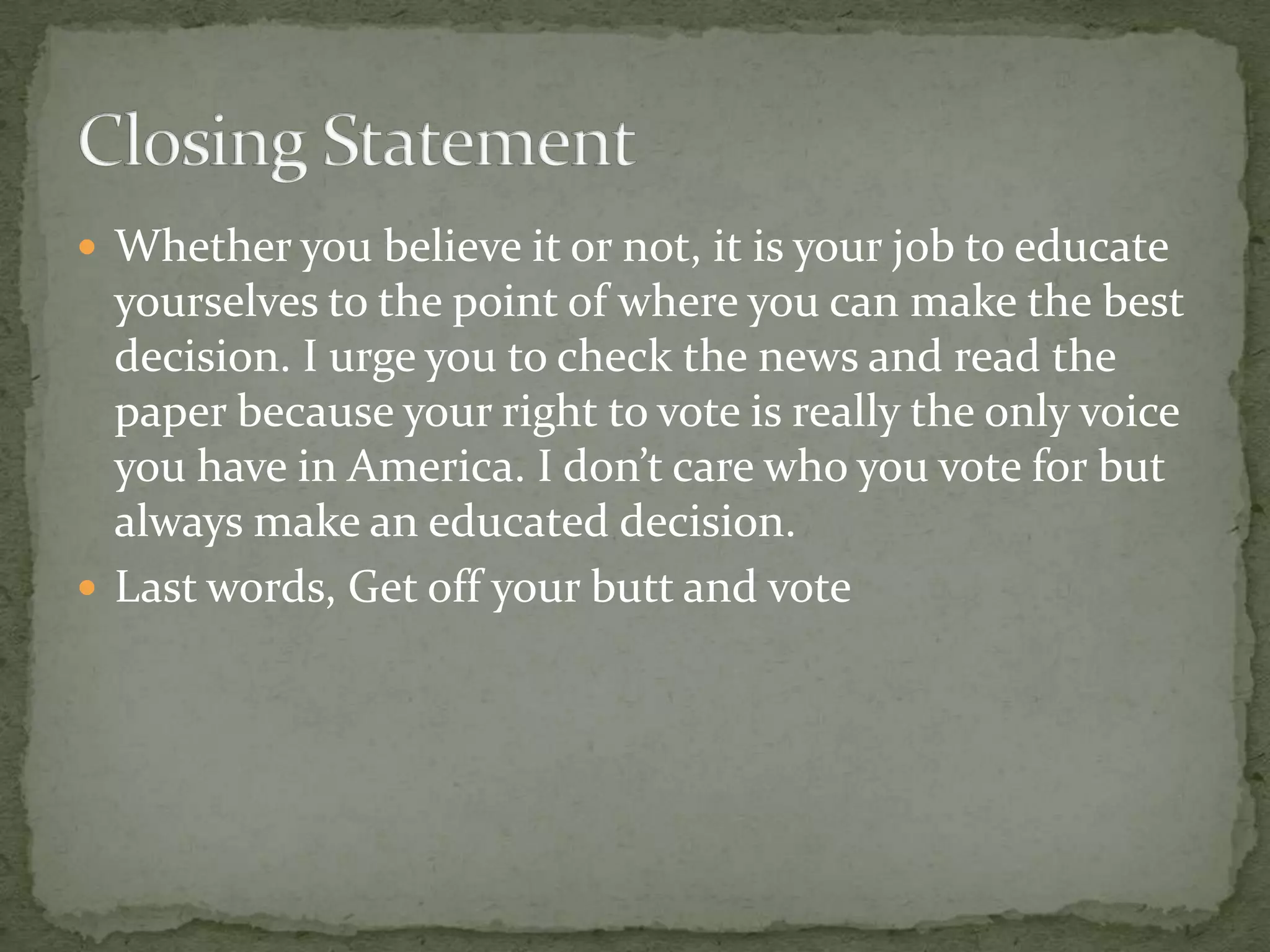 Whether you believe it or not, it is your job to educate yourselves to the point of where you can make the best decision. I urge you to check the news and read the paper because your right to vote is really the only voice you have in America. I don’t care who you vote for but always make an educated decision.Last words, Get off your butt and voteClosing Statement