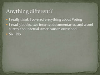 I really think I covered everything about VotingI read 5 books, two internet documentaries, and a cool survey about actual Americans in our school.So… No.Anything different?