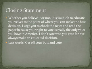 Whether you believe it or not, it is your job to educate yourselves to the point of where you can make the best decision. I urge you to check the news and read the paper because your right to vote is really the only voice you have in America. I don’t care who you vote for but always make an educated decision.Last words, Get off your butt and voteClosing Statement