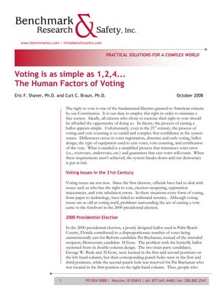 www.benchmarkrs.com | info@benchmarkrs.com


                                                  PRACTICAL SOLUTIONS FOR A COMPLEX WORLD



Voting is as simple as 1,2,4...
The Human Factors of Voting
Eric F. Shaver, Ph.D. and Curt C. Braun, Ph.D.                                               October 2008

                          The right to vote is one of the fundamental liberties granted to American citizens
                          by our Constitution. It is our duty to employ this right in order to maintain a
                          free society. Ideally, all citizens who chose to exercise their right to vote should
                          be afforded the opportunity of doing so. In theory, the process of casting a
                          ballot appears simple. Unfortunately, even in the 21st century, the process of
                          voting and vote counting is so varied and complex that confidence in the system
                          wanes. Differences occur in voter registration, absentee and early voting, ballot
                          design, the type of equipment used to cast votes, vote counting, and certification
                          of the vote. What is needed is a simplified process that minimizes voter error
                          (i.e., overvotes, undervotes, etc.) and guarantees that cast votes will count. When
                          these requirements aren’t achieved, the system breaks down and our democracy
                          is put at risk.

                          Voting Issues in the 21st Century

                          Voting issues are not new. Since the first election, officials have had to deal with
                          issues such as who has the right to vote, election tampering, registration
                          inaccuracies, and vote tabulation errors. In these situations every form of voting,
                          from paper to technology, have failed to withstand scrutiny. Although voting
                          issues are as old as voting itself, problems surrounding the act of casting a vote
                          came to the forefront in the 2000 presidential election.

                          2000 Presidential Election

                          In the 2000 presidential election, a poorly designed ballot used in Palm Beach
                          County, Florida contributed to a disproportionate number of votes being
                          unintentionally cast for Reform candidate Pat Buchanan, instead of the intended
                          recipient, Democratic candidate Al Gore. The problem with the butterfly ballot
                          stemmed from its double-column design. The two main party candidates,
                          George W. Bush and Al Gore, were located in the first and second positions on
                          the left-hand column, but their corresponding punch holes were in the first and
                          third positions, while the second punch hole was reserved for Pat Buchanan who
                          was located in the first position on the right-hand column. Thus, people who


                      1               PO BOX 9088 | Moscow, ID 83843 | tel: 877.641.4468| fax: 208.882.2541
 