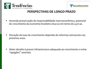 PERSPECTIVAS DE LONGO PRAZO
• Havendo preservação da responsabilidade macroeconômica, potencial
de crescimento da economia brasileira situa-se em torno de 4,5% aa.
• Elevação da taxa de crescimento depende de reformas estruturais nos
próximos anos.
• Maior desafio é prover infraestrutura adequada ao crescimento e evitar
“apagões” setoriais.
 