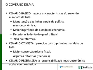 O GOVERNO DILMA
• CENÁRIO BÁSICO: repete as características do segundo
mandato de Lula:
– Manutenção das linhas gerais da política
macroeconômica;
– Maior ingerência do Estado na economia.
– Deterioração lenta do quadro fiscal.
– Não há reformas.
• CENÁRIO OTIMISTA: parecido com o primeiro mandato de
Lula:
– Maior conservadorismo fiscal.
– Algumas reformas (menores)
• CENÁRIO PESSIMISTA: a responsabilidade macroeconômica
acaba comprometida.
 