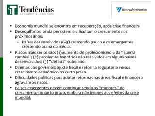 • Economia mundial se encontra em recuperação, após crise financeira
• Desequilíbrios ainda persistem e dificultam o crescimento nos
próximos anos.
– Países desenvolvidos (G-3) crescendo pouco e os emergentes
crescendo acima da média.
• Riscos mais sérios são: (1) aumento do protecionismo e da “guerra
cambial”; (2) problemas bancários não resolvidos em alguns países
desenvolvidos; (3) “default” soberano.
• Dilemas dos governos: ajuste fiscal e reforma regulatória versus
crescimento econômico no curto prazo.
• Dificuldades políticas para adotar reformas nas áreas fiscal e financeira
agravam os riscos.
• Países emergentes devem continuar sendo os “motores” do
crescimento no curto prazo, embora não imunes aos efeitos da crise
mundial.
 