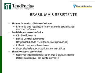 BRASIL MAIS RESISTENTE
• Sistema financeiro sólido e sofisticado
– Efeito da boa regulação financeira e da estabilidade
macroeconômica
• Estabilidade macroeconômica
– Câmbio flutuante
– Banco Central autônomo
– Responsabilidade fiscal (superávits primários)
– Inflação baixa e sob controle
– Capacidade de adotar políticas contracíclicas
• Situação externa confortável
– Reservas internacionais superiores à dívida externa
– Déficit sustentável em conta-corrente
 