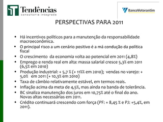 PERSPECTIVAS PARA 2011
• Há incentivos políticos para a manutenção da responsabilidade
macroeconômica.
• O principal risco a um cenário positivo é a má condução da política
fiscal
• O crescimento da economia volta ao potencial em 2011 (4,8%)
• Emprego e renda real em alta: massa salarial cresce 5,3% em 2011
(6,5% em 2010)
• Produção industrial: + 5,7 % (+ 11%% em 2010); vendas no varejo: +
5,0% em 2011 (+ 10,3% em 2010)
• Taxa de câmbio relativamente estável, em termos reais.
• Inflação acima da meta de 4,5%, mas ainda na banda de tolerância.
• BC sinaliza manutenção dos juros em 10,75% até o final do ano.
Novas altas necessárias em 2011.
• Crédito continuará crescendo com força (PF: + 8,45 % e PJ: +5,4%, em
2011).
 