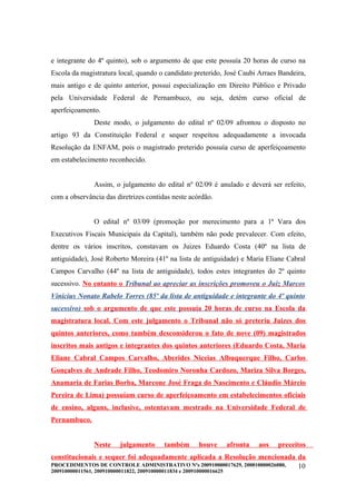 e integrante do 4º quinto), sob o argumento de que este possuía 20 horas de curso na
Escola da magistratura local, quando o candidato preterido, José Caubi Arraes Bandeira,
mais antigo e de quinto anterior, possui especialização em Direito Público e Privado
pela Universidade Federal de Pernambuco, ou seja, detém curso oficial de
aperfeiçoamento.
                Deste modo, o julgamento do edital nº 02/09 afrontou o disposto no
artigo 93 da Constituição Federal e sequer respeitou adequadamente a invocada
Resolução da ENFAM, pois o magistrado preterido possuía curso de aperfeiçoamento
em estabelecimento reconhecido.


                Assim, o julgamento do edital nº 02/09 é anulado e deverá ser refeito,
com a observância das diretrizes contidas neste acórdão.


                O edital nº 03/09 (promoção por merecimento para a 1ª Vara dos
Executivos Fiscais Municipais da Capital), também não pode prevalecer. Com efeito,
dentre os vários inscritos, constavam os Juizes Eduardo Costa (40º na lista de
antiguidade), José Roberto Moreira (41º na lista de antiguidade) e Maria Eliane Cabral
Campos Carvalho (44º na lista de antiguidade), todos estes integrantes do 2º quinto
sucessivo. No entanto o Tribunal ao apreciar as inscrições promoveu o Juiz Marcos
Vinicius Nonato Rabelo Torres (85º da lista de antiguidade e integrante do 4º quinto
sucessivo) sob o argumento de que este possuía 20 horas de curso na Escola da
magistratura local. Com este julgamento o Tribunal não só preteriu Juizes dos
quintos anteriores, como também desconsiderou o fato de nove (09) magistrados
inscritos mais antigos e integrantes dos quintos anteriores (Eduardo Costa, Maria
Eliane Cabral Campos Carvalho, Aberides Niceias Albuquerque Filho, Carlos
Gonçalves de Andrade Filho, Teodomiro Noronha Cardozo, Mariza Silva Borges,
Anamaria de Farias Borba, Marcone José Fraga do Nascimento e Cláudio Márcio
Pereira de Lima) possuíam curso de aperfeiçoamento em estabelecimentos oficiais
de ensino, alguns, inclusive, ostentavam mestrado na Universidade Federal de
Pernambuco.


                Neste     julgamento        também       houve        afronta   aos   preceitos
constitucionais e sequer foi adequadamente aplicada a Resolução mencionada da
PROCEDIMENTOS DE CONTROLE ADMINISTRATIVO Nºs 200910000017629, 200810000026080, 10
200910000011561, 200910000011822, 200910000011834 e 200910000016625
 