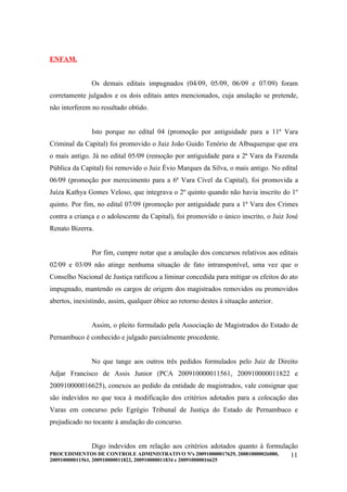 ENFAM.


               Os demais editais impugnados (04/09, 05/09, 06/09 e 07/09) foram
corretamente julgados e os dois editais antes mencionados, cuja anulação se pretende,
não interferem no resultado obtido.


               Isto porque no edital 04 (promoção por antiguidade para a 11ª Vara
Criminal da Capital) foi promovido o Juiz João Guido Tenório de Albuquerque que era
o mais antigo. Já no edital 05/09 (remoção por antiguidade para a 2ª Vara da Fazenda
Pública da Capital) foi removido o Juiz Évio Marques da Silva, o mais antigo. No edital
06/09 (promoção por merecimento para a 6ª Vara Cível da Capital), foi promovida a
Juíza Kathya Gomes Veloso, que integrava o 2º quinto quando não havia inscrito do 1º
quinto. Por fim, no edital 07/09 (promoção por antiguidade para a 1ª Vara dos Crimes
contra a criança e o adolescente da Capital), foi promovido o único inscrito, o Juiz José
Renato Bizerra.


               Por fim, cumpre notar que a anulação dos concursos relativos aos editais
02/09 e 03/09 não atinge nenhuma situação de fato intransponível, uma vez que o
Conselho Nacional de Justiça ratificou a liminar concedida para mitigar os efeitos do ato
impugnado, mantendo os cargos de origem dos magistrados removidos ou promovidos
abertos, inexistindo, assim, qualquer óbice ao retorno destes à situação anterior.


               Assim, o pleito formulado pela Associação de Magistrados do Estado de
Pernambuco é conhecido e julgado parcialmente procedente.


               No que tange aos outros três pedidos formulados pelo Juiz de Direito
Adjar Francisco de Assis Junior (PCA 200910000011561, 200910000011822 e
200910000016625), conexos ao pedido da entidade de magistrados, vale consignar que
são indevidos no que toca à modificação dos critérios adotados para a colocação das
Varas em concurso pelo Egrégio Tribunal de Justiça do Estado de Pernambuco e
prejudicado no tocante à anulação do concurso.


               Digo indevidos em relação aos critérios adotados quanto à formulação
PROCEDIMENTOS DE CONTROLE ADMINISTRATIVO Nºs 200910000017629, 200810000026080,   11
200910000011561, 200910000011822, 200910000011834 e 200910000016625
 