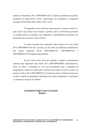 Estado de Pernambuco (PCA 200910000017629) é julgado parcialmente procedente,
anulando-se os editais 02/09 e 03/09, e determinado, em conseqüência, o julgamento
dos editais 02/09, 03/09, 08/09. 09/09, 10/09 e 11/09.


               Tal julgamento deverá observar rigorosamente os quintos sucessivos e
para os juízes que estejam nesta situação e, portanto, aptos a concorrerem à promoção
ou remoção, deverá ser facultado, até o julgamento, a possibilidade de instruírem seus
prontuários com a presença a cursos oficiais.


               O recurso intentado pelo magistrado Adjar Francisco de Assis Junior
(PCA 200910000011834) não é provido e os três outros procedimentos intentados por
este   mesmo      magistrado    (PCAs      200910000011561,    200910000011822       e
200910000016625) são julgados improcedentes.


               Por fim, como já dito, dá-se por cumprido o julgado no procedimento
intentado pelo magistrado João Guido (PCA 200810000026080), determinando-se,
ainda, de ofício, a instauração de um novo procedimento para a adequação da
interpretação a respeito do critério para o primeiro provimento de um novo cargo e da
decisão contida no PCA 200810000023133, de modo que todos os Tribunais possam ser
ouvidos a respeito da adequação da alternância dos critérios antiguidade e merecimento
e o disposto no artigo 81 da LOMAN.




               Conselheiro Felipe Locke Cavalcanti
                               Relator




PROCEDIMENTOS DE CONTROLE ADMINISTRATIVO Nºs 200910000017629, 200810000026080,     13
200910000011561, 200910000011822, 200910000011834 e 200910000016625
 