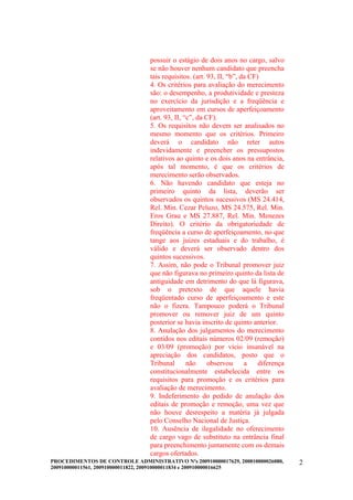 possuir o estágio de dois anos no cargo, salvo
                                 se não houver nenhum candidato que preencha
                                 tais requisitos. (art. 93, II, “b”, da CF)
                                 4. Os critérios para avaliação do merecimento
                                 são: o desempenho, a produtividade e presteza
                                 no exercício da jurisdição e a freqüência e
                                 aproveitamento em cursos de aperfeiçoamento
                                 (art. 93, II, “c”, da CF).
                                 5. Os requisitos não devem ser analisados no
                                 mesmo momento que os critérios. Primeiro
                                 deverá o candidato não reter autos
                                 indevidamente e preencher os pressupostos
                                 relativos ao quinto e os dois anos na entrância,
                                 após tal momento, é que os critérios de
                                 merecimento serão observados.
                                 6. Não havendo candidato que esteja no
                                 primeiro quinto da lista, deverão ser
                                 observados os quintos sucessivos (MS 24.414,
                                 Rel. Min. Cezar Peluzo, MS 24.575, Rel. Min.
                                 Eros Grau e MS 27.887, Rel. Min. Menezes
                                 Direito). O critério da obrigatoriedade de
                                 freqüência a curso de aperfeiçoamento, no que
                                 tange aos juizes estaduais e do trabalho, é
                                 válido e deverá ser observado dentro dos
                                 quintos sucessivos.
                                 7. Assim, não pode o Tribunal promover juiz
                                 que não figurava no primeiro quinto da lista de
                                 antiguidade em detrimento do que lá figurava,
                                 sob o pretexto de que aquele havia
                                 freqüentado curso de aperfeiçoamento e este
                                 não o fizera. Tampouco poderá o Tribunal
                                 promover ou remover juiz de um quinto
                                 posterior se havia inscrito de quinto anterior.
                                 8. Anulação dos julgamentos do merecimento
                                 contidos nos editais números 02/09 (remoção)
                                 e 03/09 (promoção) por vício insanável na
                                 apreciação dos candidatos, posto que o
                                 Tribunal       não     observou      a    diferença
                                 constitucionalmente estabelecida entre os
                                 requisitos para promoção e os critérios para
                                 avaliação de merecimento.
                                 9. Indeferimento do pedido de anulação dos
                                 editais de promoção e remoção, uma vez que
                                 não houve desrespeito a matéria já julgada
                                 pelo Conselho Nacional de Justiça.
                                 10. Ausência de ilegalidade no oferecimento
                                 de cargo vago de substituto na entrância final
                                 para preenchimento juntamente com os demais
                                 cargos ofertados.
PROCEDIMENTOS DE CONTROLE ADMINISTRATIVO Nºs 200910000017629, 200810000026080,         2
200910000011561, 200910000011822, 200910000011834 e 200910000016625
 