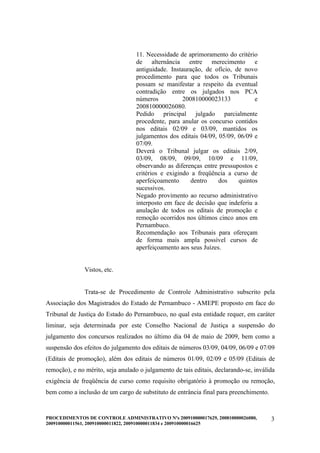 11. Necessidade de aprimoramento do critério
                                   de alternância entre merecimento e
                                   antiguidade. Instauração, de ofício, de novo
                                   procedimento para que todos os Tribunais
                                   possam se manifestar a respeito da eventual
                                   contradição entre os julgados nos PCA
                                   números           200810000023133           e
                                   200810000026080.
                                   Pedido principal julgado parcialmente
                                   procedente, para anular os concurso contidos
                                   nos editais 02/09 e 03/09, mantidos os
                                   julgamentos dos editais 04/09, 05/09, 06/09 e
                                   07/09.
                                   Deverá o Tribunal julgar os editais 2/09,
                                   03/09, 08/09, 09/09, 10/09 e 11/09,
                                   observando as diferenças entre pressupostos e
                                   critérios e exigindo a freqüência a curso de
                                   aperfeiçoamento      dentro    dos    quintos
                                   sucessivos.
                                   Negado provimento ao recurso administrativo
                                   interposto em face de decisão que indeferiu a
                                   anulação de todos os editais de promoção e
                                   remoção ocorridos nos últimos cinco anos em
                                   Pernambuco.
                                   Recomendação aos Tribunais para ofereçam
                                   de forma mais ampla possível cursos de
                                   aperfeiçoamento aos seus Juízes.


               Vistos, etc.


               Trata-se de Procedimento de Controle Administrativo subscrito pela
Associação dos Magistrados do Estado de Pernambuco - AMEPE proposto em face do
Tribunal de Justiça do Estado do Pernambuco, no qual esta entidade requer, em caráter
liminar, seja determinada por este Conselho Nacional de Justiça a suspensão do
julgamento dos concursos realizados no último dia 04 de maio de 2009, bem como a
suspensão dos efeitos do julgamento dos editais de números 03/09, 04/09, 06/09 e 07/09
(Editais de promoção), além dos editais de números 01/09, 02/09 e 05/09 (Editais de
remoção), e no mérito, seja anulado o julgamento de tais editais, declarando-se, inválida
exigência de freqüência de curso como requisito obrigatório à promoção ou remoção,
bem como a inclusão de um cargo de substituto de entrância final para preenchimento.


PROCEDIMENTOS DE CONTROLE ADMINISTRATIVO Nºs 200910000017629, 200810000026080,         3
200910000011561, 200910000011822, 200910000011834 e 200910000016625
 