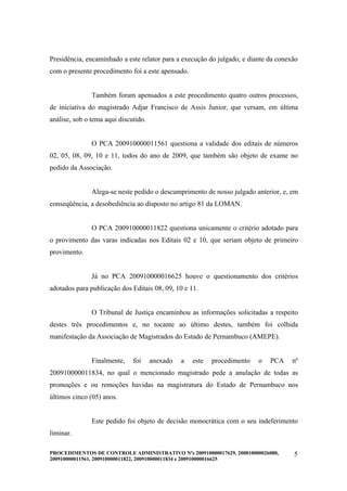 Presidência, encaminhado a este relator para a execução do julgado, e diante da conexão
com o presente procedimento foi a este apensado.


               Também foram apensados a este procedimento quatro outros processos,
de iniciativa do magistrado Adjar Francisco de Assis Junior, que versam, em última
análise, sob o tema aqui discutido.


               O PCA 200910000011561 questiona a validade dos editais de números
02, 05, 08, 09, 10 e 11, todos do ano de 2009, que também são objeto de exame no
pedido da Associação.


               Alega-se neste pedido o descumprimento de nosso julgado anterior, e, em
conseqüência, a desobediência ao disposto no artigo 81 da LOMAN.


               O PCA 200910000011822 questiona unicamente o critério adotado para
o provimento das varas indicadas nos Editais 02 e 10, que seriam objeto de primeiro
provimento.


               Já no PCA 200910000016625 houve o questionamento dos critérios
adotados para publicação dos Editais 08, 09, 10 e 11.


               O Tribunal de Justiça encaminhou as informações solicitadas a respeito
destes três procedimentos e, no tocante ao último destes, também foi colhida
manifestação da Associação de Magistrados do Estado de Pernambuco (AMEPE).


               Finalmente,    foi     anexado   a   este   procedimento   o   PCA    nº
200910000011834, no qual o mencionado magistrado pede a anulação de todas as
promoções e ou remoções havidas na magistratura do Estado de Pernambuco nos
últimos cinco (05) anos.


               Este pedido foi objeto de decisão monocrática com o seu indeferimento
liminar.

PROCEDIMENTOS DE CONTROLE ADMINISTRATIVO Nºs 200910000017629, 200810000026080,       5
200910000011561, 200910000011822, 200910000011834 e 200910000016625
 