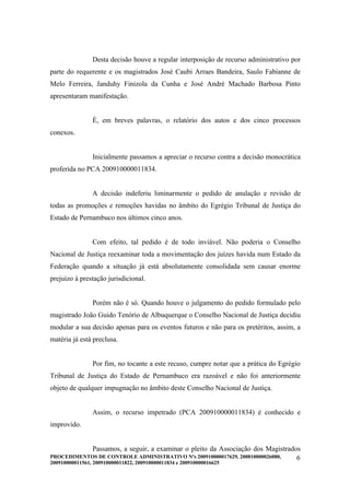 Desta decisão houve a regular interposição de recurso administrativo por
parte do requerente e os magistrados José Caubi Arraes Bandeira, Saulo Fabianne de
Melo Ferreira, Janduhy Finizola da Cunha e José André Machado Barbosa Pinto
apresentaram manifestação.


               É, em breves palavras, o relatório dos autos e dos cinco processos
conexos.


               Inicialmente passamos a apreciar o recurso contra a decisão monocrática
proferida no PCA 200910000011834.


               A decisão indeferiu liminarmente o pedido de anulação e revisão de
todas as promoções e remoções havidas no âmbito do Egrégio Tribunal de Justiça do
Estado de Pernambuco nos últimos cinco anos.


               Com efeito, tal pedido é de todo inviável. Não poderia o Conselho
Nacional de Justiça reexaminar toda a movimentação dos juízes havida num Estado da
Federação quando a situação já está absolutamente consolidada sem causar enorme
prejuízo à prestação jurisdicional.


               Porém não é só. Quando houve o julgamento do pedido formulado pelo
magistrado João Guido Tenório de Albuquerque o Conselho Nacional de Justiça decidiu
modular a sua decisão apenas para os eventos futuros e não para os pretéritos, assim, a
matéria já está preclusa.


               Por fim, no tocante a este recuso, cumpre notar que a prática do Egrégio
Tribunal de Justiça do Estado de Pernambuco era razoável e não foi anteriormente
objeto de qualquer impugnação no âmbito deste Conselho Nacional de Justiça.


               Assim, o recurso impetrado (PCA 200910000011834) é conhecido e
improvido.


               Passamos, a seguir, a examinar o pleito da Associação dos Magistrados
PROCEDIMENTOS DE CONTROLE ADMINISTRATIVO Nºs 200910000017629, 200810000026080,     6
200910000011561, 200910000011822, 200910000011834 e 200910000016625
 