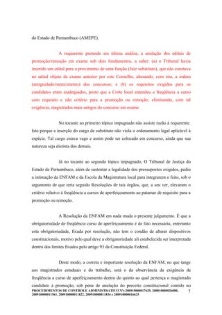do Estado de Pernambuco (AMEPE).


                A requerente pretende em última análise, a anulação dos editais de
promoção/remoção em exame sob dois fundamentos, a saber: (a) o Tribunal havia
inserido um edital para o provimento de uma função (Juiz substituto), que não constava
no edital objeto de exame anterior por este Conselho, alterando, com isto, a ordem
(antiguidade/merecimento) dos concursos; e (b) os requisitos exigidos para os
candidatos eram inadequados, posto que a Corte local entendeu a freqüência a curso
com requisito e não critério para a promoção ou remoção, eliminando, com tal
exigência, magistrados mais antigos do concurso em exame.


                No tocante ao primeiro tópico impugnado não assiste razão à requerente.
Isto porque a inserção do cargo de substituto não viola o ordenamento legal aplicável à
espécie. Tal cargo estava vago e assim pode ser colocado em concurso, ainda que sua
natureza seja distinta dos demais.


                Já no tocante ao segundo tópico impugnado, O Tribunal de Justiça do
Estado de Pernambuco, além de sustentar a legalidade dos pressupostos exigidos, pediu
a intimação da ENFAM e da Escola da Magistratura local para integrarem o feito, sob o
argumento de que teria seguido Resoluções de tais órgãos, que, a seu ver, elevaram o
critério relativo à freqüência a cursos de aperfeiçoamento ao patamar de requisito para a
promoção ou remoção.


                A Resolução da ENFAM em nada muda o presente julgamento. É que a
obrigatoriedade de freqüência curso de aperfeiçoamento é de fato necessária, entretanto
esta obrigatoriedade, fixada por resolução, não tem o condão de alterar dispositivos
constitucionais, motivo pelo qual deve a obrigatoriedade ali estabelecida ser interpretada
dentro dos limites fixados pelo artigo 93 da Constituição Federal.


                Deste modo, a correta e importante resolução da ENFAM, no que tange
aos magistrados estaduais e do trabalho, será o da observância da exigência de
freqüência a curso de aperfeiçoamento dentro do quinto ao qual pertença o magistrado
candidato à promoção, sob pena de anulação do preceito constitucional contido no
PROCEDIMENTOS DE CONTROLE ADMINISTRATIVO Nºs 200910000017629, 200810000026080, 7
200910000011561, 200910000011822, 200910000011834 e 200910000016625
 