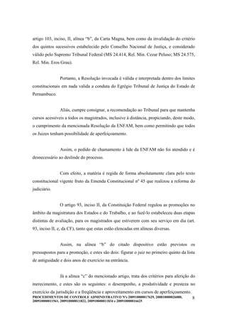 artigo 103, inciso, II, alínea “b”, da Carta Magna, bem como da invalidação do critério
dos quintos sucessivos estabelecido pelo Conselho Nacional de Justiça, e considerado
válido pelo Supremo Tribunal Federal (MS 24.414, Rel. Min. Cezar Peluso; MS 24.575,
Rel. Min. Eros Grau).


               Portanto, a Resolução invocada é válida e interpretada dentro dos limites
constitucionais em nada valida a conduta do Egrégio Tribunal de Justiça do Estado de
Pernambuco.


               Aliás, cumpre consignar, a recomendação ao Tribunal para que mantenha
cursos acessíveis a todos os magistrados, inclusive à distância, propiciando, deste modo,
o cumprimento da mencionada Resolução da ENFAM, bem como permitindo que todos
os Juizes tenham possibilidade de aperfeiçoamento.


               Assim, o pedido de chamamento à lide da ENFAM não foi atendido e é
desnecessário ao deslinde do processo.


               Com efeito, a matéria é regida de forma absolutamente clara pelo texto
constitucional vigente fruto da Emenda Constitucional nº 45 que realizou a reforma do
judiciário.


               O artigo 93, inciso II, da Constituição Federal regulou as promoções no
âmbito da magistratura dos Estados e do Trabalho, e ao fazê-lo estabeleceu duas etapas
distintas de avaliação, para os magistrados que estiverem com seu serviço em dia (art.
93, inciso II, e, da CF), tanto que estas estão elencadas em alíneas diversas.


               Assim, na alínea “b” do citado dispositivo estão previstos os
pressupostos para a promoção, e estes são dois: figurar o juiz no primeiro quinto da lista
de antiguidade e dois anos de exercício na entrância.


               Já a alínea “c” do mencionado artigo, trata dos critérios para aferição do
merecimento, e estes são os seguintes: o desempenho, a produtividade e presteza no
exercício da jurisdição e a freqüência e aproveitamento em cursos de aperfeiçoamento.
PROCEDIMENTOS DE CONTROLE ADMINISTRATIVO Nºs 200910000017629, 200810000026080,          8
200910000011561, 200910000011822, 200910000011834 e 200910000016625
 