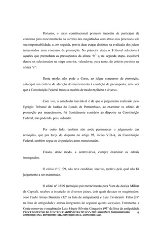 Portanto, o texto constitucional primeiro impediu de participar de
concurso para movimentação na carreira dos magistrados com atraso nos processos sob
sua responsabilidade, e, em seguida, previu duas etapas distintas na avaliação dos juízes
interessados num concurso de promoção. Na primeira etapa o Tribunal selecionará
aqueles que preencham os pressupostos da alínea “b” e, na segunda etapa, escolherá
dentre os selecionados na etapa anterior, valendo-se, para tanto, do critério previsto na
alínea “c”.


                Deste modo, não pode a Corte, ao julgar concursos de promoção,
antecipar um critério de aferição do merecimento à condição de pressuposto, uma vez
que a Constituição Federal tratou a matéria de modo explicito e diverso.


                Com isto, a conclusão inevitável é de que o julgamento realizado pelo
Egrégio Tribunal de Justiça do Estado de Pernambuco, ao examinar os editais de
promoção por merecimento, foi frontalmente contrário ao disposto na Constituição
Federal, não podendo, pois, subsistir.


                Por outro lado, também não pode permanecer o julgamento das
remoções, que por força do disposto no artigo 93, inciso VIII-A, da Constituição
Federal, também segue as disposições antes mencionadas.


                Fixada, deste modo, a controvérsia, cumpre examinar os editais
impugnados.


                O edital nº 01/09, não teve candidato inscrito, motivo pelo qual não há
julgamento a ser examinado.


                O edital nº 02/09 (remoção por merecimento para Vara da Justiça Militar
da Capital), recebeu a inscrição de diversos juízes, dois quais destaco os magistrados:
José Caubi Arraes Bandeira (32º na lista de antiguidade) e Luiz Cavalcanti Filho (39º
na lista de antiguidade), ambos integrantes do segundo quinto sucessivo. Entretanto, a
Corte removeu o magistrado Luiz Sérgio Silveira Cerqueira (91º da lista de antiguidade
PROCEDIMENTOS DE CONTROLE ADMINISTRATIVO Nºs 200910000017629, 200810000026080,       9
200910000011561, 200910000011822, 200910000011834 e 200910000016625
 
