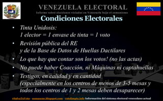 #SalvaTuVoto - nomascne.blogspot.com - votolimpio.info Información del sistema electoral venezolano actual
VENEZUELA ELECTORAL
Informe sobre elecciones viciadas en Venezuela bajo el comunismo
Condiciones Electorales
• Tinta Unidosis:
1 elector = 1 envase de tinta = 1 voto
• Revisión pública del RE
y de la Base de Datos de Huellas Dactilares
• Lo que hay que contar son los votos! (no las actas)
• No puede haber Coacción, ni Máquinas ni captahuellas
• Testigos, en calidad y en cantidad
(especialmente en los centros de menos de 3-5 mesas y
todos los centros de 1 y 2 mesas deben desaparecer)
 