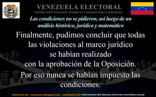 #SalvaTuVoto - nomascne.blogspot.com - votolimpio.info Información del sistema electoral venezolano actual
VENEZUELA ELECTORAL
Informe sobre elecciones viciadas en Venezuela bajo el comunismo
Las condiciones no se pidieron, así luego de un
análisis histórico, jurídico y matemático
Finalmente, pudimos concluir que todas
las violaciones al marco jurídico
se habían realizado
con la aprobación de la Oposición.
Por eso nunca se habían impuesto las
condiciones.
 