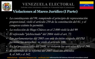 #SalvaTuVoto - nomascne.blogspot.com - votolimpio.info Información del sistema electoral venezolano actual
VENEZUELA ELECTORAL
Informe sobre elecciones viciadas en Venezuela bajo el comunismo
Violaciones al Marco Jurídico (I Parte)
• La constituyente del 99, rompiendo el principio de representación
proporcional, violó el artículo 250 de la constitución del 61, y el
congreso extinto lo permitió.
• La reelección de Hugo Chávez en el 2.000 violó la del 99
• El referendo "plebiscitado" del 2004 violó el art. 72.
• Las parlamentarias del 2005 con una decisión sesgada del TSJ
permitía las morochas: se violó el artículo 186.
• En las presidenciales del 2006, se violaron los artículos 63 y el 298.
• El referendo de la reforma del 2007 violó los artículos
6, el 340 y el 342.
 
