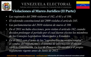 #SalvaTuVoto - nomascne.blogspot.com - votolimpio.info Información del sistema electoral venezolano actual
VENEZUELA ELECTORAL
Informe sobre elecciones viciadas en Venezuela bajo el comunismo
Violaciones al Marco Jurídico (II Parte)
• Las regionales del 2008 violaron el 162, el 63 y el 186.
• El referendo constitucional del 2009 violaba el artículo 345.
• Las parlamentarias del 2010 violaron de nuevo el 186
• En el 2011 no hubo elecciones, pero violan el artículo 162, cuando
deciden prolongar el período por el cual fueron electos los miembros
de los Consejos Legislativos Municipales y Estadales.
• En el 2012, con el tema de las "captahuellas inconstitucionales",
el cambio del reglamento y el sistema de información al elector
violó la Constitución, La Ley de Procesos Electorales y el propio
reglamento vigente antes de Junio de 2012.
 