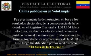 #SalvaTuVoto - nomascne.blogspot.com - votolimpio.info Información del sistema electoral venezolano actual
VENEZUELA ELECTORAL
Informe sobre elecciones viciadas en Venezuela bajo el comunismo
Última publicación en VotoLimpio
Fue precisamente la demostración, en base a los
resultados electorales, de la consecuencia de haber
dejado en el Registro Electoral a 1.513.164 falsos
electores, en abierta violación a todo el marco
jurídico nacional e internacional. Todo gracias a la
firma autógrafa de los representantes de la MUD.
Esto luego fue difundido por los medios como
"El Acta de la Traición"
 